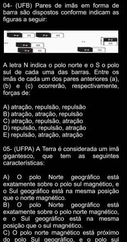 04- (UFB)Pares de imãs em forma de
barra são dispostos conforme indicam as
figuras a seguir:
A letra N indica o polo norte e o S o polo
suI de cada a uma das barras. Entre os
imãs de cada um dos pares anteriores (a)
(b) e (c) ocorrerão , respectivamente,
forças de:
A) atração , repulsão , repulsão
B) atração , atracão , repulsão
C ) atraçãc , repulsão , atração
D ) repulsão , repulsão , atração
E) repulsão , atração , atração
05- (UFPA) A Terra é considerada um imã
gigantesco, que tem as seguintes
características:
A)	polo Norte geográfico está
exatamente sobre o polo sul magnético , e
Sul geográfico está na mesma posição
que o norte magnético.
B)	polo Norte geográfico ) está
exatamente sobre o polo norte magnético
e . Sul geográfico , está na mesma
posição que o sul magnético
C) o polo norte magnético está próximo
do polo Sul geográfico,	o polo sul