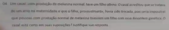 04. Um casal com produção de melanina normal teve um filho albino. O casal acreditou que se tratava
de um erro na maternidade e que o filho provavelmente , havia sido trocado pois seria impossivel
que pessoas com produção normal de melanina tivessem um filho com essa desordem genética . 0
casal está certo em suas suposições ? Justifique sua resposta.