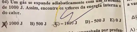 04) Um gás sc expande adiabaticamente com um
de 1000 J. Assim , encontre'os volores da energia interna e
do calor.
1000 J
B) 500J
(9) -1000J
D) -500J
E) 0.J
a val
Al
A)