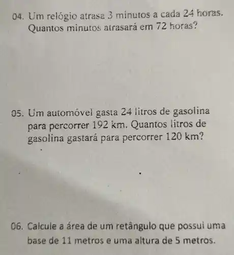 04. Um relógio atrasa 3 minutos a cada 24 horas.
Quantos minutos atrasará em 72 horas?
05. Um automovel gasta 24 litros de gasolina
para percorrer 192 km . Quantos litros de
gasolina gastara para percorrer 120 km?
06. Calcule a área de um retângulo que possui uma
base de 11 metros e uma altura de 5 metros.