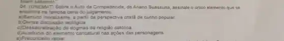 04. (UNEMAT) Sobre O Auto da Compadecida, de Ariano Suassuna assinale o único elemento que se
encontra na famosa cena do julgamento.
a)Sentido moralize inte, a partir da perspective cristâ de cunho popular.
b)Densa teológica.
c)Dessacralização de da religião católica.
d)Auséncia do elemento caricatural nas ações das personagens.
e)Preconceito racial