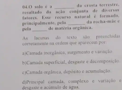 04.0 solo é a __
da crosta terrestre,
resultado da ação conjunta de diversos
fatores. Esse recurso natural é formado,
principalmente , pelo __ da rocha-māe e
pela __ de matéria orgânica.
As lacunas do texto são preenchidas
corretamente na ordem que aparecem por:
a)Camada inorgânica , surgimento e variação.
b)Camada superficial desgaste e decomposição.
c) Camada orgânica depósito e acumulação.
d)Principal camada complexo e variação e
desgaste e acúmulo de água.