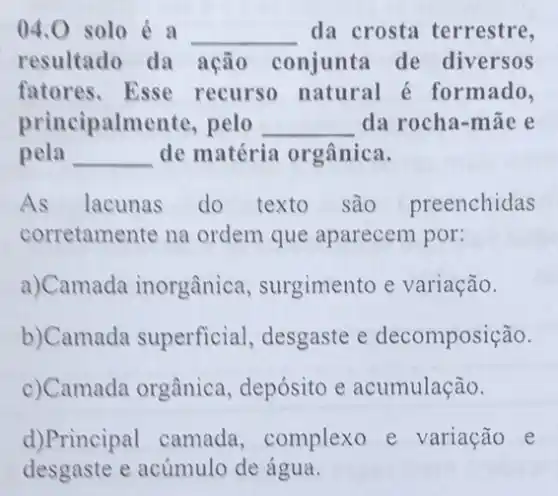 04.0 solo é a __ da crosta terrestre,
resultado da ação conjunta de diversos
fatores.Esse recurso natural é formado,
principalmente pelo __ da rocha-māe e
pela __ de matéria orgânica.
As lacunas do texto são preenchidas
corretamente na ordem que aparecem por:
a)Camada inorgânica , surgimento e variação.
b)Camada superficial, desgaste e decomposição.
c)Camada orgânica , depósito e acumulação.
d)Principal camada ,complexo e variação e
desgaste e acúmulo de água.