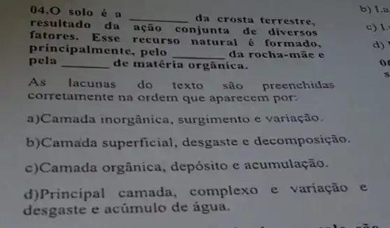 04.0 solo é a
__ da crosta terrestre,
resultado da açã conjunta de diversos
fatores. Esse recurso natural é formado,
principalmente, pelo
__ da rocha-māc e
pela __ de matéria orgânica.
As lacunas do texto são preenchidas
corretamente na ordem que aparecem por:
a)Camada inorgânica , surgimento e variação.
b)Camada superficial , desgaste e decomposição.
c)Camada orgânica, depósito e acumulação.
d)Principal camada , complexo e variação e
desgaste e acúmulo de água.
b) I.a