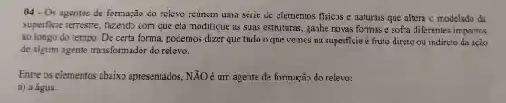 04-0s agentes de formação do relevo reúnem uma série de elementos fisicos e naturais que altera o modelado da
superfic fazendo com que ela modifique as suas est ruturas , ganh e novas formas e sofra diferentes impactos
ao longo do tempo.De certa form , podemos dizer que tudo o ql le vemos n a superficie fru to diret o ou indireto da ação
de algum agente transi formador do relevo.
Entre os elementos abaixo apresentados , NĂO é um agente de formação dc relevo:
a)a água.