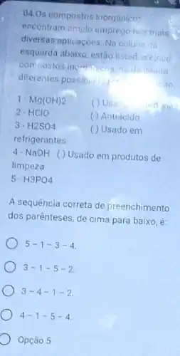 04.0s compostos inorganien:
encontram emplo empregonis mais .
diversas aplicaçoes. Na coluna da
esquerda abaixo, estão listadus cinco
compostos inoration
da direita
diferentes possibilitied
1. Mg(OH)_(2)
2-HCIO
( ) Usad
( ) Antiacido
3. H2SO4
( ) Usado em
refrigerantes
4-NaOH ()Usado em produtos de
limpeza
5- H3PO4
A sequência correta de preenchimento
dos parenteses, de cima para baixo, é:
5-1-3-4
3-1-5-2
3-4-1-2
4-1-5-4
Opca 05