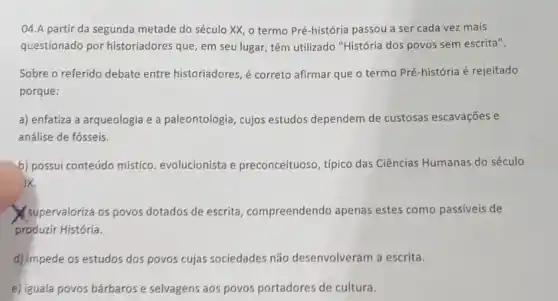 04.A partir da segunda metade do século XX, o termo Pré-história passou a ser cada vez mais
questionado por historiadores que, em seu lugar, têm utilizado "História dos povos sem escrita".
Sobre o referido debate entre historiadores, é correto afirmar que o termo Pré-história é rejeitado
porque:
a) enfatiza a arqueologia e a paleontologia, cujos estudos dependem de custosas escavações e
análise de fósseis.
b) possui conteúdo mistico evolucionista e preconceituoso, típico das Ciências Humanas do século
ix
supervaloriza os povos dotados de escrita , compreendendo apenas estes como passiveis de
produzir História.
d) impede os estudos dos povos cujas sociedades não desenvolveram a escrita.
e) iguala povos bárbaros e selvagens aos povos portadores de cultura.