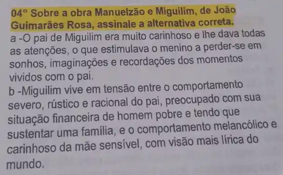 04^circ  Sobre a obra Manuelzão e Miguilim, de João
Guimarães Rosa , assinale a alternativa correta.
a -0 pai de Miguilim era muito carinhoso e lhe dava todas
as atenções, o que estimulava o menino a perder-se em
sonhos , imaginações e recordações dos momentos
vividos com o pai.
b -Miguilim vive em tensão entre o comportamento
severo, rústico e racional do pai , preocupado com sua
situação financeira de homem pobre e tendo que
sustentar uma familia, e o comportame ento melancólico e
carinhoso da mãe sensivel, com visão mais lírica do
mundo.