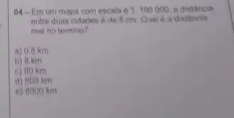 04-Em um mapa com escala e 1.100000 a distancia
entre duas cidades 6 de 8 cm Qual e a distancin
real no terreno?
a) 0,8 km
b) 8 km
c) 80 km
d) 800 km
e) 8000 km