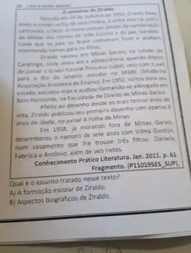 04.leia o texto abairo
universo de Ziraldo
Nascido em 24 de outubro de 1932 . Ziraldo Alves
Pinto o mais velho de sete irmãos e entre eles ha outro
cartunista o Zelio , o nome curioso advem đa combinacǎo
de silabas dos nomes da màe Zizinha e do pa , Geraldo
Coisa que os pais no Brasil costum am fazer e acabam
inventando nomes para 05 filhos.
Ziraldo nasceu em Minas Gerais . na cidade de
Caratinga onde viveu até a adolescencia quando depois
de cursar o Grupo Escolar Princesa Isabel veio com o avo
para o Rio de Janeiro estudar no MABE (Moderna
Associação Brasileira de Ensino). Em 1950 . voltou para seu
estado , estudou maise acabou formando -se advogado em
Belo Horizonte , na Faculdade de Direito de Minas Gerais.
Afeito ao desenho desde os mais tenros anos de
vida ,Ziraldo publicou seu primeiro desenho com apenas 6
anos de idade , no jornal A Folha de Minas.
Em 1958 , já morando fora de Minas Gerais.
desembocou o namoro de sete anos com Vilma Gontijo,
num casamento que The trouxe três filhos:Daniela.
Fabrizia e Antônio , além de seis netos.
Conhecimento Prático Literatura Jan . 2011 . p. 61.
Fragmento . (P110195ES SUP).
Qual é o assunto tratado nesse texto?
A) A formação escolar de Ziraldo.
B)Aspectos biográficos de Ziraldo.