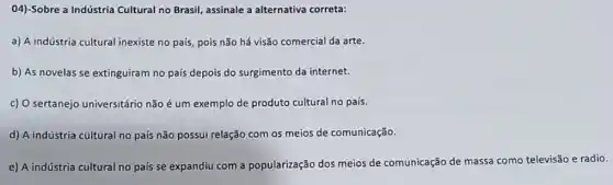 04)-Sobre a Indústria Cultural no Brasil, assinale a alternativa correta:
a) A indústria cultural inexiste no país, pois não há visão comercial da arte.
b) As novelas se extinguiram no pais depois do surgimento da internet.
c) O sertanejo universitário não é um exemplo de produto cultural no país.
d) A indústria cultural no país não possui relação com os meios de comunicação.
e) A indústria cultural no país se expandiu com a popularização dos meios de comunicação de massa como televisão e radio.