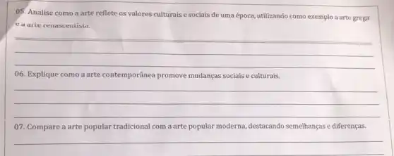 05. Analise como a arte reflete os valores culturais e sociais de uma época, utilizando como exemplo a arte grega
ea arie renascentisia.
__
06. Explique como a arte contemporânea promove mudanças sociais e culturais.
__
07. Compare a arte popular tradicional com a arte popular moderna destacando semelhanças e diferenças.
__