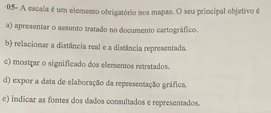 .05- A escala é um elemento obrigatório nos mapas. O seu principal objetivo é
a) apresentar o assunto tratado no documento cartográfico.
b) relacionar a distância real e a distância representada.
c) mostgar o significado dos elementos retratados.
d) expor a data de elaboração da representação gráfica.
e) indicar as fontes dos dados consultados e representados.