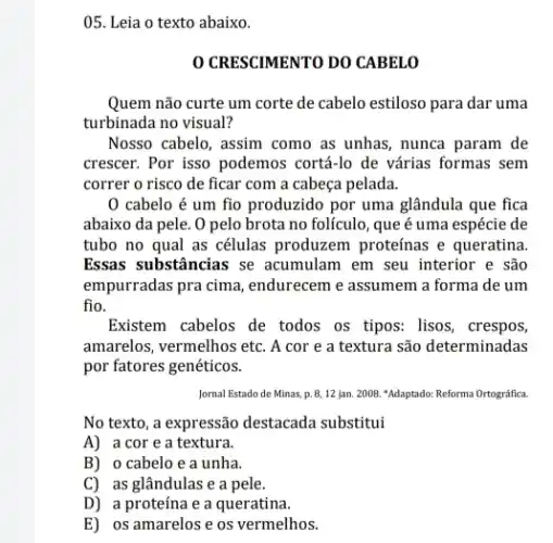 05. Leia o texto abaixo.
CRESCIMENTO DO CABELO
Quem não curte um corte de cabelo estiloso para dar uma
turbinada no visual?
Nosso cabelo, assim como as unhas, nunca param de
crescer. Por isso podemos cortá-lo de várias formas sem
correr o risco de ficar com a cabeça pelada.
0 cabelo é um fio produzido por uma glândula que fica
abaixo da pele. 0 pelo brota no folículo , que é uma espécie de
tubo no qual as células produzem proteínas e queratina
Essas substâncias se acumulam em seu interior e são
empurradas pra cima , endurecem e assumem a forma de um
fio.
Existem cabelos de todos os tipos: lisos, crespos,
amarelos, vermelhos etc. A cor e a textura são determinadas
por fatores genéticos.
Jornal Estado de Minas.p. 8,12 jan. 2008 "Adaptado: Reforma Ortográfica.
No texto, a expressão destacada substitui
A) a core a textura.
B) o cabelo e a unha.
C) as glândulas e a pele.
D) a proteína e a queratina.
E) os amarelos e os vermelhos.