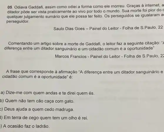 05. Odiava Gaddafi assim como odiei a forma como ele morreu. Graças à internet, a
ditador pôde ser vista praticamente ao vivo por todo o mundo Sua morte foi pior do c
qualquer julgamento sumário que ele possa ter feito. Os perseguidos se igualaram a
perseguidor.
Saulo Dias Goes -Painel do Leitor - Folha de S.Paulo , 22
Comentando um artigo sobre a morte de Gaddafi, o leitor faz a seguinte citação: "
diferença entre um ditador sanguinário e um cidadão comum é a oportunidade"
Marcos Francios - Painel do Leitor - Folha de S.Paulo , 22
A frase que corresponde à afirmação "A diferença entre um ditador sanguinário e
cidadão comum é a oportunidade" é:
a) Dize-me com quem andas e te direi quem és.
b) Quem não tem cão caça com gato.
c) Deus ajuda a quem cedo madruga.
1) Em terra de cego quem tem um olho é rei.
) A ocasião faz o ladrão.