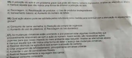 05) A poluição do solo é um problema grave que pode até mesmo torná-lo improdutivo. Analise as alternativas abaixo
e marque aquela que não indica uma forma de diminuir a poluição do solo.
a) Reciclagem. b)Reutilização de produtos. c) Uso de produtos biodegradáveis
d)básico. e)Aumento do número de lixōes.
06) Qual ação abaixo pode ser adotada pelos individuos como medida para contribuir com a atenuação do aquecimento
global?
a) Consumo de carne vermelha. b)Redução da compra de orgânicos.
c) Aumento do uso de plásticos d) Reciclagem do lixo doméstico.
.07) As mudanças climáticas estão ocorrendo e já é possivel notar algumas modificações que
provavelme nte relacionam-se com a ação do homem . Assim sendo, são necessárias ações
urgentes para que nosso impacto no meio ambiente seja reduzido. Analise as alternativas abaixo
é marque aquela que não indica uma forma de deter o avanço das mudanças climáticas.
a) Realizar técnicas na que evitam a emissão de carbono.
b) Criar programas de reflorestamento principalmente em áreas urbanas.
c) Aumenta o uso de fósseis.
d) Realizar frequentemente a regulagem dos carros.
e) Realizar consciente