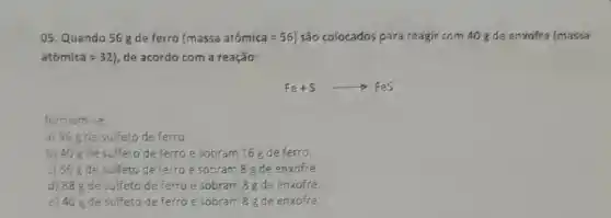 05. Quando 56 g de ferro (massaatacute (o)mica=56) são colocados para reagir com 40 gde enxofre (massa
atacute (o)mica=32) de acordo com a reação:
Fe+Sarrow FeS
formam se
a) 96 gde sulfeto de ferro
b) 40 gde sulfeto de ferro e sobram 16 g de ferro
c) 56 gde sulfeto de ferroe sobram 8 g de enxofre
d) 88 de sulfeto de ferro e sobram 8 g de enxofre
e) 40 gde sulfeto de ferro e sobram 8 g de enxofre