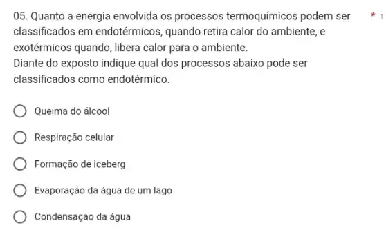 05. Quanto a energia envolvida os processos termoquímicos podem ser
classificados em endotérmicos, quando retira calor do ambiente, e
exotérmicos quando, libera calor para o ambiente.
Diante do exposto indique qual dos processos abaixo pode ser
classificados como endotérmico.
Queima do álcool
Respiração celular
Formação de iceberg
Evaporação da água de um lago
Condensação da água