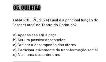 05. QUESTÃO
(ANA RIBEIRO, 2024) Qual é a principal função do
"espect-ator" no Teatro do Oprimido?
a) Apenas assistir à peça
b) Ser um passivo observador
c) Criticar o desempenho dos atores
d) Participar ativamente da transform ação social
e) Nenhuma das anteriores