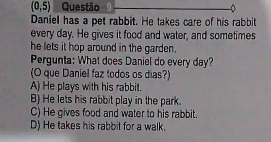 (0,5) Questão
Daniel has a pet rabbit. He takes care of his rabbit
every day. He gives it food and water,and sometimes
he lets it hop around in the garden.
Pergunta: What does Daniel do every day?
(O que Daniel faz todos os dias?)
A) He plays with his rabbit.
B) He lets his rabbit play in the park.
C) He gives food and water to his rabbit.
D) He takes his rabbit for a walk.