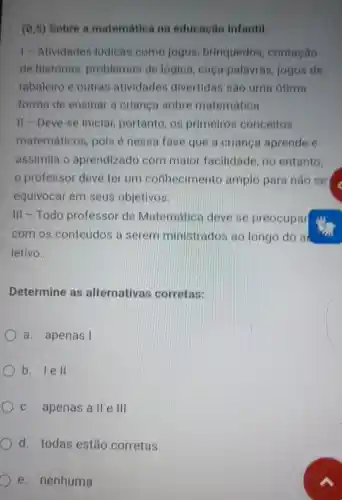 (0,5) Sobre a matemática na educação infantil.
1- Atividades ludicas como jogos , brinquedos contacão
de historias problemas de logica , caça-palavras, jogos do
tabuleiro e outras atividades divertidae sào uma ótima
forma de ensinar a crianga sobre matemática.
II - Deve-se iniciar portanto, os primeiros conceitos
matemáticos, pois é nessa fase que a criança aprende e
assimila o aprendizado com malor facilidade, no entanto.
professor deve ter um conhecimento amplo para não se
equivocar em seus objetivos.
III - Todo professor de Matematica deve se preocupar
com os conteúdos a serem ministrado:ao longo do a
letivo.
Determine as alternativas corretas:
a. apenas I
b. I e II
c. apenas a II e III
d. todas estão corretas
e. nenhuma