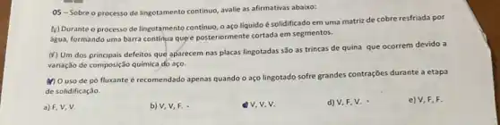 05- Sobre o processo de lingotamento continuo avalie as afirmativas abaixo:
(v) Durante o processo de lingotamento continuo, 0 aço liquido é solidificado em uma matriz de cobre resfriada por
água, formando uma barra continua que'é posteriormente cortada em segmentos.
(V) Um dos principais defeitos que aparecem nas placas lingotadas são as trincas de quina que ocorrem devido a
variação de composição química do aço.
MO uso de pó fluxante é recomendado apenas quando o aço lingotado sofre grandes contrações durante a etapa
de solidificação.
a) F, V, V.
b)V, V, F.
v,v,v.
V.
e) V