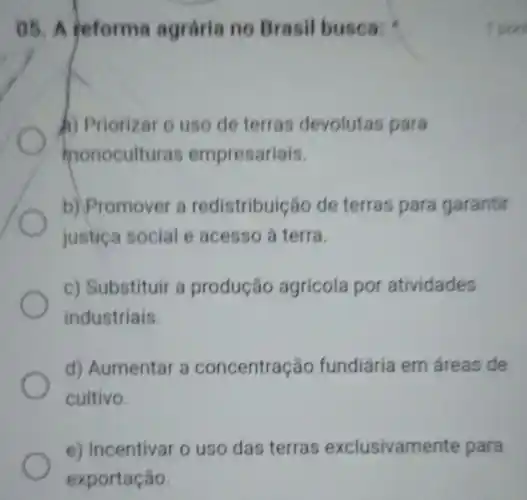 05. A teforma agrária no Brasi busca:
b) Priorizar o uso de terras devolutas para
monoculturas empresariais.
b) Promover a redistribuição de terras para garantir
justica social e acesso à terra.
c) Substituir a produção agrícola por atividades
industriais.
d) Aumentar a concentração fundiária em áreas de
cultivo.
e) Incentivar o uso das terras exclusivamente para
1 pon