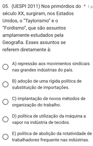 05. (UESPI 2011) Nos primórdios do 1 p
século XX , surgiram, nos Estados
Unidos, o "Taylorismo" e o
"Fordismo", que são assuntos
amplamente estudados pela
Geografia . Esses assuntos s se
referem diretamente à:
A) repressão aos movimentos sindicais
nas grandes indústrias do país.
B) adoção de uma rígida política de
substituição de importações.
C) implantação de novos métodos de
organização do trabalho.
D) política de utilização da máquina a
vapor na indústria de tecidos.
E) política de abolição da rotatividade de
trabalhadores frequente nas indústrias.