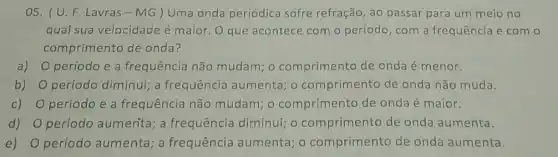 05. (U.F Lavras-MG)Uma onda periódica sofre refração, ao passar para um meio no
qual sua velocidade é maior. O que acontece com o período, com a frequência e com o
comprimento de onda?
a) período e a frequência não mudam; 0 comprimento de onda é menor.
b) período diminui; a frequência aumenta o comprimento de onda não muda.
C) período e a frequência não mudam; 0 comprimento de onda é maior.
d) período aumenta; a frequência diminui;o comprimento de onda aumenta.
e) período aumenta; a frequência aumenta ; o comprimento de onda aumenta