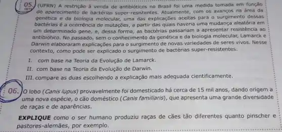 05. (UFRN) A restrição à venda de antibióticos no Brasil foi uma medida tomada em função
do aparecimento de bactérias super-resistentes . Atualmente, com os avanços na área da
genética e da biologia molecular ; uma das explicações aceitas para o surgimento dessas
bactérias é a ocorrência de mutações, a partir das quais haveria uma mudança aleatória em
um determinado gene, e, dessa forma as bactérias passariam a apresentar resistência ao
antibiótico. No passado, sem o conhecimento da genética e da biologia molecular, Lamarck e
Darwin elaboraram explicações para o surgimento de novas variedades de seres vivos. Nesse
contexto, como pode ser explicado o surgimento de bactérias super -resistentes.
I. com base na Teoria da Evolução de Lamarck.
II. com base na Teoria da Evolução de Darwin.
III. compare as duas escolhendo a explicação mais adequada cientificamente.
06. Jo lobo (Canis lupus)provavelmente foi domesticado há cerca de 15 mil anos, dando origem a
uma nova espécie, 0 cão doméstico (Canis familiaris), que apresenta uma grande diversidade
de raças e de aparências.
EXPLIQUE como o ser humano produziu raças de cães tão diferentes quanto pinscher e
pastores-alemães , por exemplo.