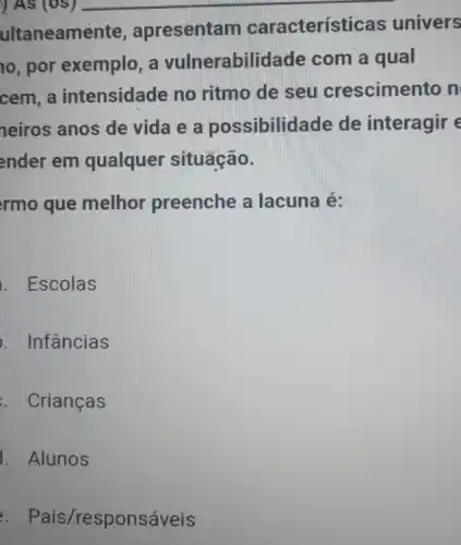 ) As (05) __
ultaneame nte, apresentam caracterís ticas univers
10, por exemplo, a vulnerabil idade com a qual
cem, a intensidade no ritmo de seu crescimento n
neiros anos de vida e a possibilidade de interagir e
ender em qualquer situação.
rmo que melhor preenche a lacuna é:
. Escolas
. Infâncias
. Crianças
1. Alunos
. Pais /responsáveis