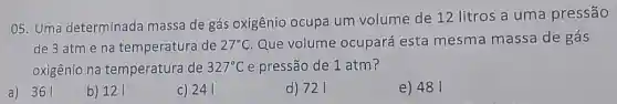 05. Uma determinada massa de gás oxigênio ocupa um volume de 12 litros a uma pressão
de 3 atm e na temperatura de 27^circ C Que volume ocupará esta mesma massa de gás
oxigênio na temperatura de 327^circ C e pressão de 1 atm?
a) 361
b) 121
c) 241
d) 721
e) 481