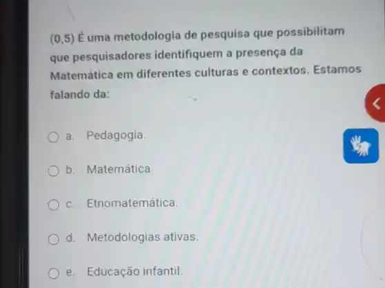 (0,5) Éuma metodologia de pesquisa que possibilitam
que pesquisadores identifiquem a presença da
Matemática em diferentes culturas e contextos. Estamos
falando da:
a. Pedagogia
b. Matemática.
c. Etnomatemática.
d. Metodologias ativas.
e. Educação infantil.