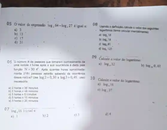 05 valor dn expressão log_(2)64-log_(3)27
é igual a:
a) 3
b) 13
c) 17
06 O número N de passoas que tomaram conhecimento de
uma noticis thoras após a sua ocorrência é dada pela
função N=30.4^t . Após quantas horas aproximada-
mente 2160 pessoas estartio sabendo da ocorrencia
dessa noticis? Use log2=0,30 e log3=0,48 , caso
necessário
a) 2 horas e 36 minutos
b) 2 horas 648 minutos
c) 3 horas e 6 minutos
d) 3 hores 615 minutos
a) 3 horas e 20 minutos
07log_(4)16 log 16 éigual a:
__
a) 1	b) 2	c) 3
08
Usando a definicio, calcule o valos dos segulintes
logaritmos (tente calcular mentalmentels
log_(3)16
b) log_(4)16
c) log_(3)81
d) log_(3)125
Calcule o valor do logaritmo:
a) log_(4)32
b) log_(10)0,01
10
Calcule o valor do logaritmo:
a) log_(4)16
c) log_(3)27
d) 4