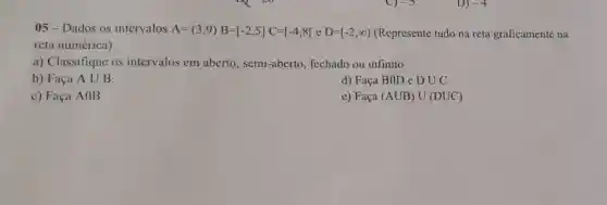 05-Dados os intervalos A=(3,9)B=[-2,5]C=[-4,8[eD=[-2,infty ) (Represente tudo na reta graficamente na
reta numérica):
a) Classifique os intervalos em aberto , semi-aberto fechado ou infinito
b) Faça Acup B
d) Faça BIID e DUC
c) Faça AflB
e) Faça (AUB)U(DUC)