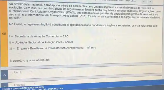 05
No âmbito internacional, o transporte aéreo se como um dos segmentos mais dinâmicos e de mais
evolução de regulamentação pãra definir requisitos e resolver impasses. Organizações como
a International Civil Aviation Organization que estabelece os padrões de operação para gestão de
uso civil, e a International Air Transport Association (IATA), focada no transporte aéreo de carga são as de maior destaque
no setor.
No Brasil, a regulamentação é constituida e operacionalizada por diversos órgãos e secretarias, os mais relevantes são:
I- Secretaria de Aviação Comercial - SAC
II- Agência Nacional de Aviação Civil -ANAC
III - Empresa Brasileira de Infraestrutura Aeroportuária - Infraero
E correto o que se afirma em:
II e III