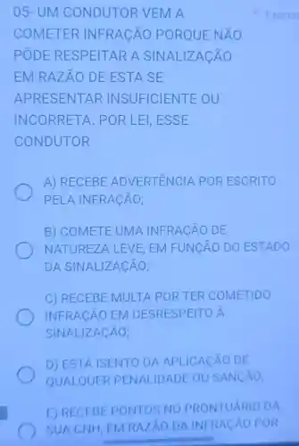 05-UM CONDUTOR VEMA
COMETER INFRACÃO PORQUE NÁO
PODE RESPEITAR A SINALIZAC ÁO
EM RAZÃO DE ESTA SE
APRESENTAR INSUFICIENTE ou
INCORRETA. POR LEI,ESSE
CONDUTOR
A) RECEBE ADVERTÊNCIA POR ESCRITO
PELA INFRACÃO;
B) COMETE UMA INFRACÃO DE
NATUREZA LEVE EM FUNCÃO DO ESTADO
DA SINALIZACÃO;
C) RECEBE MULTA POR TER COMETIDO
INFRACÁO EM DESRESPEITO A
SINALIZACÄO;
D) ESTA ISENTO DA APLICACAO DE
QUALQUER PE NALIDADE OU SANCAO;
1 ponto
E) RECEBE PONTOS NO PRONTUÁRIO DA
SUA CNH, EM RAZAO DA INFRACÁO POR