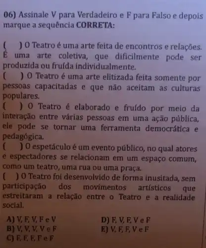 06) Assinale V para Verdadeiro e F para Falso e depois
marque a sequência CORRETA:
( ) 0 Teatro é uma arte feita de encontros e relações.
E uma arte coletiva, que dificilmente pode ser
produzida ou fruída individualme ente.
() 0 Teatro é uma arte elitizada feita somente por
pessoas capacitadas e que não aceitam as culturas
populares.
() 0 Teatro é elaborado e fruído por meio da
interação entre várias pessoas em uma ação pública,
ele pode se tornar uma ferramenta democrática e
pedagógica.
() 0 espetáculo é um evento público, no qual atores
e espectadores se relacionam em um espaço comum,
como um teatro, uma rua ou uma praça.
() 0 Teatro foi desenvolvido de forma inusitada, sem
participação dos movimentos artísticos
que
estreitaram a relação entre o Teatro e a realidade
social.
A) V, F, V,Fev
D) F, V, F VeF
B) V, V, V,veF
E) V, F EVeF
C) F, F, F FeF