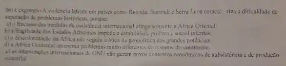 (06) Cesgranrio A violência latente em paises como Ruanda. Burundi c Serra Leoa caracte riza a dificuldade de
superação de problema.históricos, porque:
a) o fracasso das medidas de assistencia internacional atinge somente a Africa Oriental:
b) a fragilidade dos Estados Africanos impede a estabilidade politica c social internas:
c) a descolonização da Africa nào seguiu a ótica da geopolitica das grandes potências:
d) a Africa Ocidental apresenta problemas muito diferentes do restante do continente.
c) as intervençocs internacionais da ONU não geram novos contextos econômicos de subsistencia e de produção
industrial