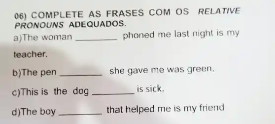 06) COM PLETE AS FRA SES COM OS RELATIVE
p RONOUNS A DEQUADOS.
a)The woman __ phoned me last night is my
teacher.
b)The pen __ she gave me was green.
c)This is the dog __ is sick.
d)The boy __ that helped me is my friend