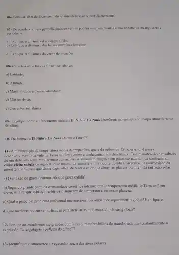 06- Como se dá o deslocamento do ar atmosférico na superficie terrestre?
07- De acordo com sua periodicidade, os ventos podem ser classificados como constantes ou regulares e
periódicos.
a) Explique a dinâmica dos ventos alísios.
b) Explique a dinâmica das brisas marinha e terrestre.
c) Explique a dinâmica do vento de monções.
08- Caracterize os fatores climáticos abaixo.
a) Latitude;
b) Altitude;
c) Maritimidade e Continentalidade;
d) Massas de ar;
e) Correntes maritimas.
09- Explique como os fenomenos naturais El Niño e La Niña interferem na variação do tempo atmosférico e
do clima.
10- De forma os EI Niño e La Ninã afetam o Brasil?
11- A manutenção da temperatura média da troposfera, que é da ordem de 15^circ  é essencial para o
desenvolvimento da vida na Terra na forma como a conhecemos nos dias atuais. Essa manutenção é resultado
de um delicado equilibrio térmico que ocorre na atmosfera graças a um processo natural que conhecemos
como efeito estufa ou aquecimento natural da atmosfera. Ele ocorre devido à presença, na composição da
atmosfera, de gases que têm a capacidade de reter o calor que chega ao planeta por meio da radiação solar.
a) Quais são os gases denominados de gases estufa?
b) Segundo grande parte da comunidade cientifica internacional a temperatura média da Terra está em
elevação. Por que está ocorrendo esse aumento de temperatura em nosso planeta?
c) Qual o principal problema ambienta I internacional decorrente do aquecimento global?Explique-o.
d) Que medidas podem-ser aplicadas para atenuar as mudanças climáticas globais?
12- Por que ao estudarmos os grandes dominios climatobotânicos do mundo, usamos constantemente a
expressão: "a vegetação é reflexo do clima"?
13- Identifique e caracterize a vegetação tipica das áreas polares.