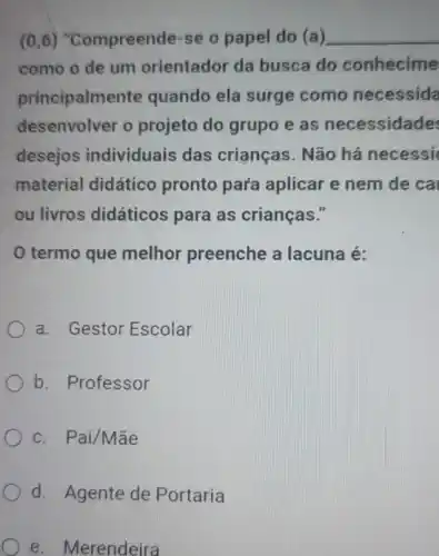 (0,6) "Compreende-se o papel do (a) __
como o de um orientador da busca do conhecime
principalmen te quando ela surge como necessida
desenvolver o projeto do grupo e as necessidade
desejos individuais das crianças. Não há necessi
material didático pronto para aplicar e nem de ca
ou livros didáticos para as crianças."
termo que melhor preenche a lacuna é:
a. Gestor Escolar
b. Professor
c. Pai/Mãe
d Agente de Portaria
e. Merendeira