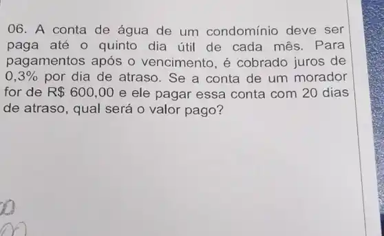 06. A conta de água de um condomínio deve ser
paga até 0 quinto dia útil de cada mês . Para
pagamentos após 0 vencimento, é cobrado juros de
0,3%  por dia de atraso. Se a conta de um morador
for de R 600,00 e ele pagar essa conta com 20 dias
de atraso, qual será o valor pago?