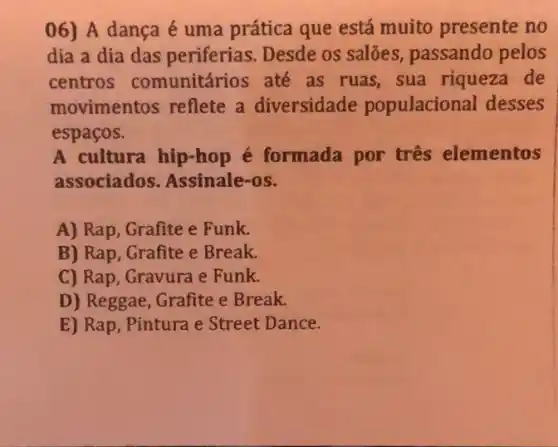 06) A dança é uma prática que está muito presente no
dia a dia das periferias. Desde os salões, passando pelos
centros comunitários até as ruas, sua riqueza de
movimentos reflete a diversidade populacional desses
espaços.
A cultura hip-hop é formada por três elementos
associados. Assinale -OS.
A) Rap, Grafite e Funk.
B) Rap, Grafite e Break.
C) Rap, Gravura e Funk.
D) Reggae, Grafite e Break.
E) Rap, Pintura e Street Dance.