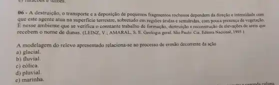 06 - A destruição, o transporte e a deposição de pequenos fragmentos rochosos dependem da direção e intensidade com
que este agente atua na superficie terrestre , sobretudo em regiōes áridas e semiáridas, com pouca presença de vegetação.
É nesse ambiente que se verifica o constante trabalho de formação, destruição e reconstrução de elevações de areia que
recebem o nome de dunas. (LEINZ, V.; AMARAI , S. E. Geologia geral São Paulo: Cia. Editora Nacional, 1995.)
A modelagem do relevo apresentado relaciona-se ao processo de erosão decorrente da ação
a) glacial.
b) fluvial.
c) eólica.
d) pluvial.
e) marinha.