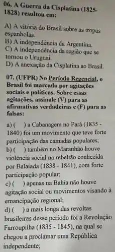 06. A Guerra da Cisplatina (1825-
1828) resultou em:
A) A vitória do Brasil sobre as tropas
espanholas.
B) A independência da Argentina.
C) A independência da região que se
tornou o Uruguai.
D) A anexação da Cisplatina ao Brasil.
07. (UFPR) No Periodo Regencial.
Brasil foi marcado por agitações
sociais e políticas Sobre essas
agitações, assinale (V) para as
afirmativas verdadeiras e (F)para as
falsas:
a) () a Cabanagem no Pará (1835 -
1840) foi um movimento que teve forte
participação das camadas populares;
b) () também no Maranhão houve
violência social na rebelião conhecida
por Balaiada (1838-1841) com forte
participação popular;
c) () apenas na Bahia não houve
agitação social ou movimentos visando à
emancipação regional;
d) () a mais longa das revoltas
brasileiras desse período foi a Revolução
Farroupilha (1835-1845) , na qual se
chegou a proclamar uma República
independente;