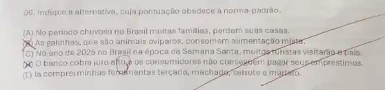 06. Indique a alternativa , cuja pontuação obedece à norma-padrão.
(A) No periodo chuvoso no Brasil muitas familias, perdem suas casas.
As galinhas, que são animais oviparos , consomem alimentação mister.
(C) No ano de 2025 no Brasil na época da Semana Santa, muitosturistas visitarão opais.
() Obanco cobra juro alto os consumidores não conseguem pagar seus empréstimos.
(E) Já comprei minhas fermentas terçado, machade serrote e marteto.