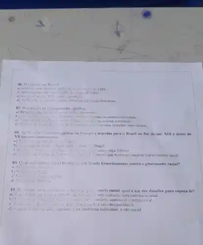 06. O incisnio no
a) termina com promulgação da constituictic de 1988.
b) tem origem com a escravidǎo do negro africano.
c) surge no século XIX, com o apartheid.
d) Ainde ntose constitui como crime na legislação brasileira.
07. 0 conceito de miscigenação significa:
a) Relações nǎo amistosas entre etnies diferentes.
b) Aceitage crespello is diferentes ctnins presentes na mesma sociedade.
c) Convivencia conflituose extre ctnias presentes na mesma sociedade.
d) Misturn de raças, de povos de diferentes etnias ou seja, relaçōes inter-raciais.
08. As "to rins" ructuis copindas da Europa e trazidas para o Brasil no fim do séc.XIX e inicio do
XX tiveram como marca:
b) A segregasto com solução para o atras 4. Brasil.
tupa superior e o negro como raça inferior.
d) as ideiss de Artiur de Gobineave Cesare Lombroso que buscaram superar o preconceito racial.
09. Qual movimento social brasileiro tem lutado historicamente contra o preconceito racial?
a) Movintence Ferinint:
b) Viovine to
C) Mot Amento Ambientifists
d) Mevimente Sindical
10. De acordo com cstudiesos criticos a preconceito racial, qual éum dos desafios para superá-lo?
a) Reconhecer que a escravidão foi apenas um evento histórico sem relevância atual.
b) Promote politicas putticas que chfrentem o racismo estrutural e instituciona!.
c) R..................................................................no nin pais nicigenado e sem desigualdades.
d) Viniter a ideia de que c racismo é um problema individual e não social.