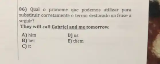 06) Qual 0 pronome que podemos utilizar para
substituir corretamente o termo destacado na frase a
seguir?
They will call Gabriel and me tomorrow.
A) him
D) us
B) her
E) them
C) it