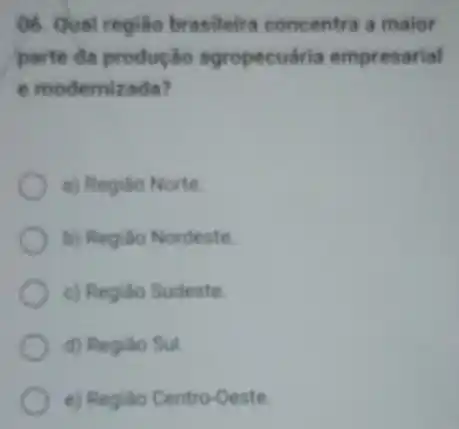 06. Qual regiáo brasileira concentra a maior
parte da produçǎo agropecuária empresarial
e modemizada?
a) Regiáo Norte
b) Regiáo Nordeste
c) Regiáo Sudeste
d) Regiáo Sul.
e) Regiáo Centro-Oeste.